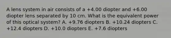 A lens system in air consists of a +4.00 diopter and +6.00 diopter lens separated by 10 cm. What is the equivalent power of this optical system? A. +9.76 diopters B. +10.24 diopters C. +12.4 diopters D. +10.0 diopters E. +7.6 diopters