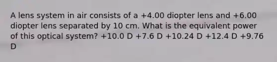 A lens system in air consists of a +4.00 diopter lens and +6.00 diopter lens separated by 10 cm. What is the equivalent power of this optical system? +10.0 D +7.6 D +10.24 D +12.4 D +9.76 D