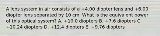 A lens system in air consists of a +4.00 diopter lens and +6.00 diopter lens separated by 10 cm. What is the equivalent power of this optical system? A. +10.0 diopters B. +7.6 diopters C. +10.24 diopters D. +12.4 diopters E. +9.76 diopters