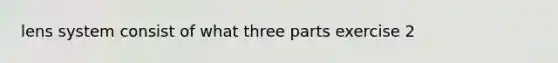 lens system consist of what three parts exercise 2