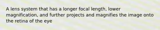 A lens system that has a longer focal length, lower magnification, and further projects and magnifies the image onto the retina of the eye