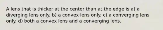 A lens that is thicker at the center than at the edge is a) a diverging lens only. b) a convex lens only. c) a converging lens only. d) both a convex lens and a converging lens.