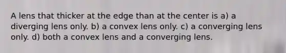 A lens that thicker at the edge than at the center is a) a diverging lens only. b) a convex lens only. c) a converging lens only. d) both a convex lens and a converging lens.