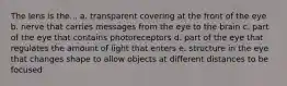 The lens is the... a. transparent covering at the front of the eye b. nerve that carries messages from the eye to the brain c. part of the eye that contains photoreceptors d. part of the eye that regulates the amount of light that enters e. structure in the eye that changes shape to allow objects at different distances to be focused