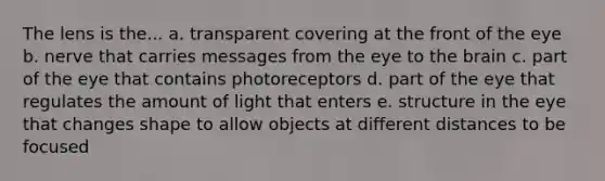 The lens is the... a. transparent covering at the front of the eye b. nerve that carries messages from the eye to the brain c. part of the eye that contains photoreceptors d. part of the eye that regulates the amount of light that enters e. structure in the eye that changes shape to allow objects at different distances to be focused