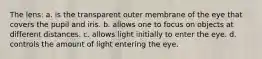 The lens: a. is the transparent outer membrane of the eye that covers the pupil and iris. b. allows one to focus on objects at different distances. c. allows light initially to enter the eye. d. controls the amount of light entering the eye.