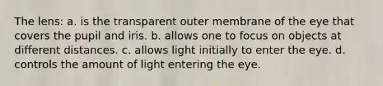 The lens: a. is the transparent outer membrane of the eye that covers the pupil and iris. b. allows one to focus on objects at different distances. c. allows light initially to enter the eye. d. controls the amount of light entering the eye.