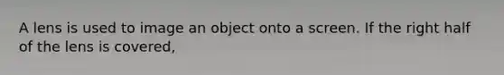 A lens is used to image an object onto a screen. If the right half of the lens is covered,