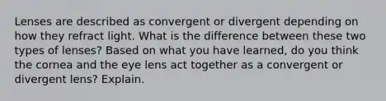 Lenses are described as convergent or divergent depending on how they refract light. What is the difference between these two types of lenses? Based on what you have learned, do you think the cornea and the eye lens act together as a convergent or divergent lens? Explain.