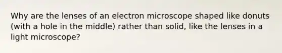 Why are the lenses of an electron microscope shaped like donuts (with a hole in the middle) rather than solid, like the lenses in a light microscope?