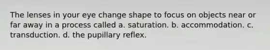 The lenses in your eye change shape to focus on objects near or far away in a process called a. saturation. b. accommodation. c. transduction. d. the pupillary reflex.