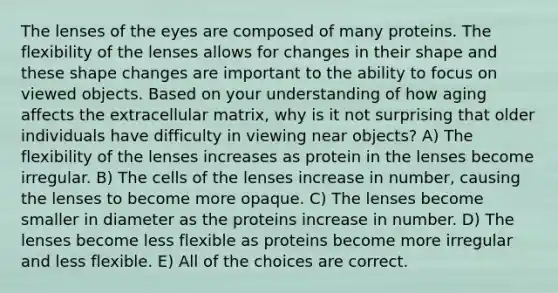 The lenses of the eyes are composed of many proteins. The flexibility of the lenses allows for changes in their shape and these shape changes are important to the ability to focus on viewed objects. Based on your understanding of how aging affects the extracellular matrix, why is it not surprising that older individuals have difficulty in viewing near objects? A) The flexibility of the lenses increases as protein in the lenses become irregular. B) The cells of the lenses increase in number, causing the lenses to become more opaque. C) The lenses become smaller in diameter as the proteins increase in number. D) The lenses become less flexible as proteins become more irregular and less flexible. E) All of the choices are correct.