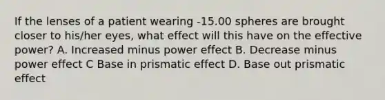 If the lenses of a patient wearing -15.00 spheres are brought closer to his/her eyes, what effect will this have on the effective power? A. Increased minus power effect B. Decrease minus power effect C Base in prismatic effect D. Base out prismatic effect