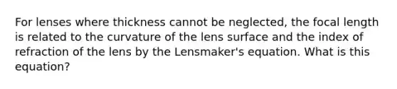 For lenses where thickness cannot be neglected, the focal length is related to the curvature of the lens surface and the index of refraction of the lens by the Lensmaker's equation. What is this equation?