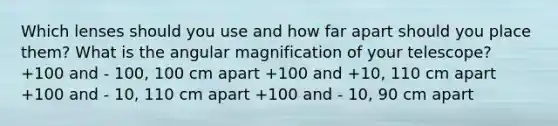 Which lenses should you use and how far apart should you place them? What is the angular magnification of your telescope? +100 and - 100, 100 cm apart +100 and +10, 110 cm apart +100 and - 10, 110 cm apart +100 and - 10, 90 cm apart