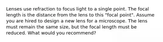 Lenses use refraction to focus light to a single point. The focal length is the distance from the lens to this "focal point". Assume you are hired to design a new lens for a microscope. The lens must remain the same size, but the focal length must be reduced. What would you recommend?