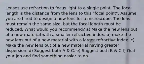 Lenses use refraction to focus light to a single point. The focal length is the distance from the lens to this "focal point". Assume you are hired to design a new lens for a microscope. The lens must remain the same size, but the focal length must be reduced. What would you recommend? a) Make the new lens out of a new material with a smaller refractive index. b) make the new lens out of a new material with a larger refractive index. c) Make the new lens out of a new material having greater dispersion. d) Suggest both A & C. e) Suggest both B & C f) Quit your job and find something easier to do.