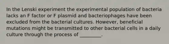 In the Lenski experiment the experimental population of bacteria lacks an F factor or F plasmid and bacteriophages have been excluded from the bacterial cultures. However, beneficial mutations might be transmitted to other bacterial cells in a daily culture through the process of _________.