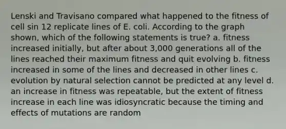 Lenski and Travisano compared what happened to the fitness of cell sin 12 replicate lines of E. coli. According to the graph shown, which of the following statements is true? a. fitness increased initially, but after about 3,000 generations all of the lines reached their maximum fitness and quit evolving b. fitness increased in some of the lines and decreased in other lines c. evolution by natural selection cannot be predicted at any level d. an increase in fitness was repeatable, but the extent of fitness increase in each line was idiosyncratic because the timing and effects of mutations are random