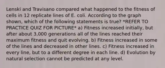 Lenski and Travisano compared what happened to the fitness of cells in 12 replicate lines of E. coli. According to the graph shown, which of the following statements is true? *REFER TO PRACTICE QUIZ FOR PICTURE* a) Fitness increased initially, but after about 3,000 generations all of the lines reached their maximum fitness and quit evolving. b) Fitness increased in some of the lines and decreased in other lines. c) Fitness increased in every line, but to a different degree in each line. d) Evolution by natural selection cannot be predicted at any level.