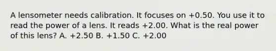 A lensometer needs calibration. It focuses on +0.50. You use it to read the power of a lens. It reads +2.00. What is the real power of this lens? A. +2.50 B. +1.50 C. +2.00