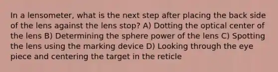 In a lensometer, what is the next step after placing the back side of the lens against the lens stop? A) Dotting the optical center of the lens B) Determining the sphere power of the lens C) Spotting the lens using the marking device D) Looking through the eye piece and centering the target in the reticle