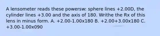 A lensometer reads these powersw: sphere lines +2.00D, the cylinder lines +3.00 and the axis of 180. Writhe the Rx of this lens in minus form. A. +2.00-1.00x180 B. +2.00+3.00x180 C. +3.00-1.00x090