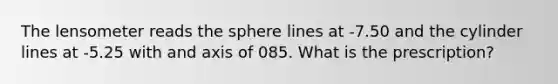 The lensometer reads the sphere lines at -7.50 and the cylinder lines at -5.25 with and axis of 085. What is the prescription?