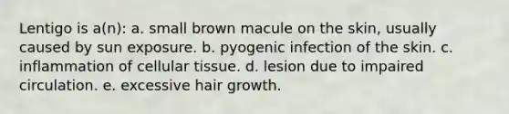 Lentigo is a(n): a. small brown macule on the skin, usually caused by sun exposure. b. pyogenic infection of the skin. c. inflammation of cellular tissue. d. lesion due to impaired circulation. e. excessive hair growth.