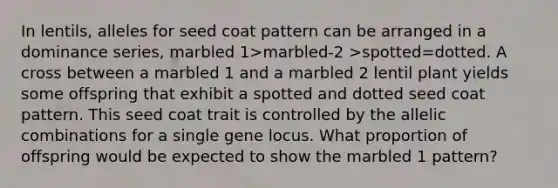 In lentils, alleles for seed coat pattern can be arranged in a dominance series, marbled 1>marbled-2 >spotted=dotted. A cross between a marbled 1 and a marbled 2 lentil plant yields some offspring that exhibit a spotted and dotted seed coat pattern. This seed coat trait is controlled by the allelic combinations for a single gene locus. What proportion of offspring would be expected to show the marbled 1 pattern?