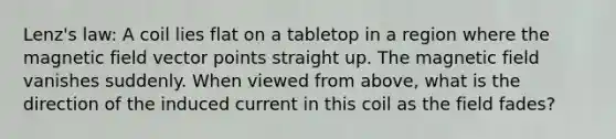 Lenz's law: A coil lies flat on a tabletop in a region where the magnetic field vector points straight up. The magnetic field vanishes suddenly. When viewed from above, what is the direction of the induced current in this coil as the field fades?