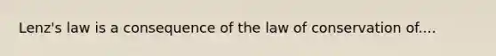 Lenz's law is a consequence of the law of conservation of....