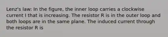 Lenz's law: In the figure, the inner loop carries a clockwise current I that is increasing. The resistor R is in the outer loop and both loops are in the same plane. The induced current through the resistor R is