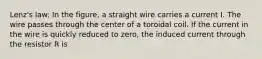 Lenz's law: In the figure, a straight wire carries a current I. The wire passes through the center of a toroidal coil. If the current in the wire is quickly reduced to zero, the induced current through the resistor R is