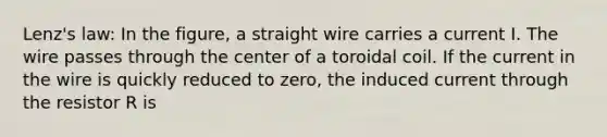 Lenz's law: In the figure, a straight wire carries a current I. The wire passes through the center of a toroidal coil. If the current in the wire is quickly reduced to zero, the induced current through the resistor R is