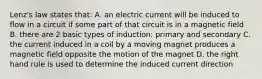 Lenz's law states that: A. an electric current will be induced to flow in a circuit if some part of that circuit is in a magnetic field B. there are 2 basic types of induction: primary and secondary C. the current induced in a coil by a moving magnet produces a magnetic field opposite the motion of the magnet D. the right hand rule is used to determine the induced current direction