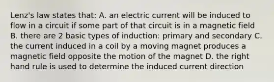 Lenz's law states that: A. an electric current will be induced to flow in a circuit if some part of that circuit is in a magnetic field B. there are 2 basic types of induction: primary and secondary C. the current induced in a coil by a moving magnet produces a magnetic field opposite the motion of the magnet D. the right hand rule is used to determine the induced current direction