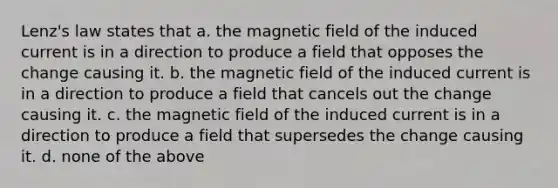 Lenz's law states that a. the magnetic field of the induced current is in a direction to produce a field that opposes the change causing it. b. the magnetic field of the induced current is in a direction to produce a field that cancels out the change causing it. c. the magnetic field of the induced current is in a direction to produce a field that supersedes the change causing it. d. none of the above