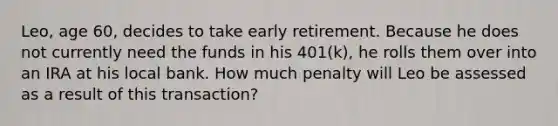 Leo, age 60, decides to take early retirement. Because he does not currently need the funds in his 401(k), he rolls them over into an IRA at his local bank. How much penalty will Leo be assessed as a result of this transaction?