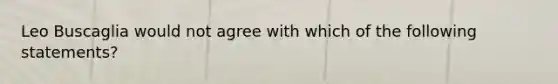 Leo Buscaglia would not agree with which of the following statements?