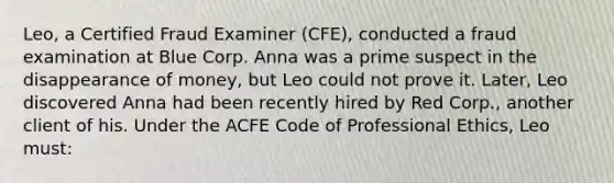 Leo, a Certified Fraud Examiner (CFE), conducted a fraud examination at Blue Corp. Anna was a prime suspect in the disappearance of money, but Leo could not prove it. Later, Leo discovered Anna had been recently hired by Red Corp., another client of his. Under the ACFE Code of Professional Ethics, Leo must: