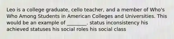 Leo is a college graduate, cello teacher, and a member of Who's Who Among Students in American Colleges and Universities. This would be an example of ________. status inconsistency his achieved statuses his social roles his social class