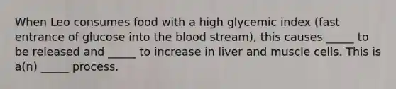 When Leo consumes food with a high glycemic index (fast entrance of glucose into the blood stream), this causes _____ to be released and _____ to increase in liver and muscle cells. This is a(n) _____ process.