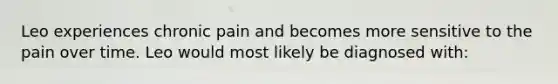 Leo experiences chronic pain and becomes more sensitive to the pain over time. Leo would most likely be diagnosed with: