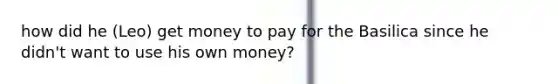 how did he (Leo) get money to pay for the Basilica since he didn't want to use his own money?