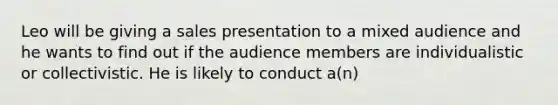 Leo will be giving a sales presentation to a mixed audience and he wants to find out if the audience members are individualistic or collectivistic. He is likely to conduct a(n)