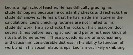 Leo is a high school teacher. He has difficulty grading his students' papers because he constantly checks and rechecks the students' answers. He fears that he has made a mistake in the calculations. Leo's checking routines are not limited to his students' work. He also checks the locks on his classroom door several times before leaving school, and performs these kinds of rituals at home as well. These procedures are time consuming and cause him considerable distress in his ability to function at work and in his social relationships. Leo is most likely exhibiting