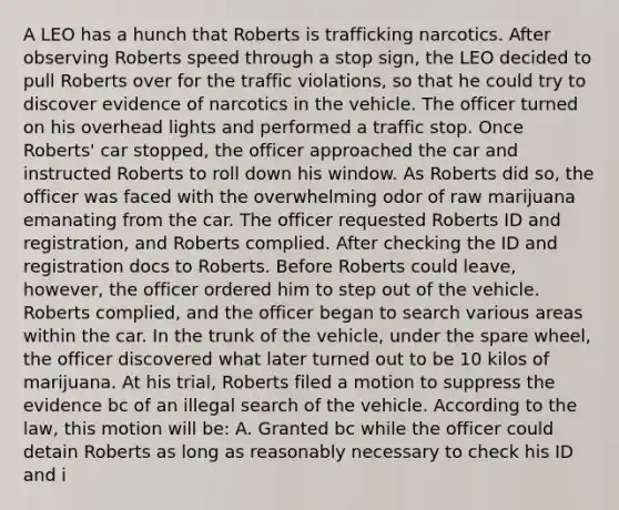 A LEO has a hunch that Roberts is trafficking narcotics. After observing Roberts speed through a stop sign, the LEO decided to pull Roberts over for the traffic violations, so that he could try to discover evidence of narcotics in the vehicle. The officer turned on his overhead lights and performed a traffic stop. Once Roberts' car stopped, the officer approached the car and instructed Roberts to roll down his window. As Roberts did so, the officer was faced with the overwhelming odor of raw marijuana emanating from the car. The officer requested Roberts ID and registration, and Roberts complied. After checking the ID and registration docs to Roberts. Before Roberts could leave, however, the officer ordered him to step out of the vehicle. Roberts complied, and the officer began to search various areas within the car. In the trunk of the vehicle, under the spare wheel, the officer discovered what later turned out to be 10 kilos of marijuana. At his trial, Roberts filed a motion to suppress the evidence bc of an illegal search of the vehicle. According to the law, this motion will be: A. Granted bc while the officer could detain Roberts as long as reasonably necessary to check his ID and i