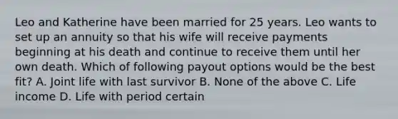 Leo and Katherine have been married for 25 years. Leo wants to set up an annuity so that his wife will receive payments beginning at his death and continue to receive them until her own death. Which of following payout options would be the best fit? A. Joint life with last survivor B. None of the above C. Life income D. Life with period certain