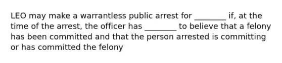 LEO may make a warrantless public arrest for ________ if, at the time of the arrest, the officer has ________ to believe that a felony has been committed and that the person arrested is committing or has committed the felony